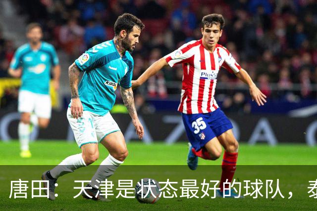 唐田：天津是状态最好的球队，泰山是豪门俱乐部不是青训俱乐部