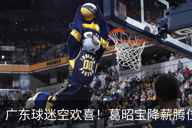 广东球迷空欢喜！葛昭宝降薪腾位，外援还在等，杨鸣也没找到下家
