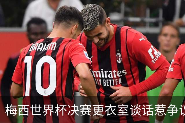 梅西世界杯决赛更衣室谈话惹争议，队友父亲亲揭真相：没内讧，只聊了战术