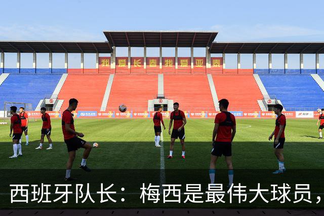 西班牙队长：梅西是最伟大球员，但阿根廷不只他一人 决赛前双方互表最高敬意