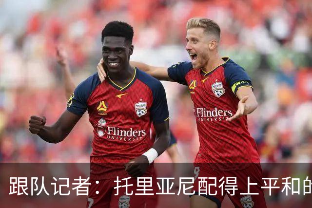 跟队记者：托里亚尼配得上平和的环境去犯他这个年纪该犯的错
