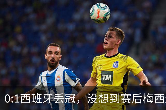 0:1西班牙丢冠，没想到赛后梅西这样说，不是少打一人能扳平的！