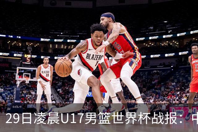 29日凌晨U17男篮世界杯战报：中国男篮跌至第三，亚洲队惨遭三连败